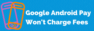 Google Android Pay Won’t Charge Fees